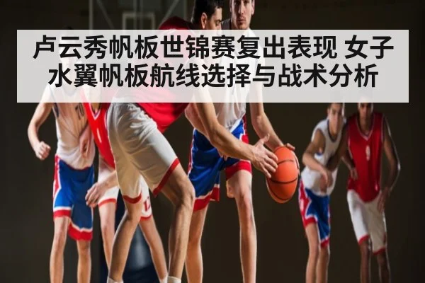 卢云秀帆板世锦赛复出表现 女子水翼帆板航线选择与战术分析