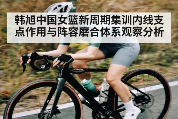 韩旭中国女篮新周期集训内线支点作用与阵容磨合体系观察分析